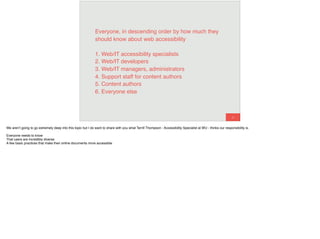 41
Everyone, in descending order by how much they
should know about web accessibility
1. Web/IT accessibility specialists 
2. Web/IT developers 
3. Web/IT managers, administrators 
4. Support staff for content authors 
5. Content authors 
6. Everyone else
We aren’t going to go extremely deep into this topic but I do want to share with you what Terrill Thompson - Accessibility Specialist at WU - thinks our responsibility is.
Everyone needs to know
That users are incredibly diverse
A few basic practices that make their online documents more accessible
 