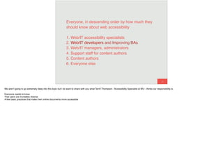 42
Everyone, in descending order by how much they
should know about web accessibility
1. Web/IT accessibility specialists 
2. Web/IT developers 
3. Web/IT managers, administrators 
4. Support staff for content authors 
5. Content authors 
6. Everyone else
Web/IT developers and Improving BAs
We aren’t going to go extremely deep into this topic but I do want to share with you what Terrill Thompson - Accessibility Specialist at WU - thinks our responsibility is.
Everyone needs to know
That users are incredibly diverse
A few basic practices that make their online documents more accessible
 