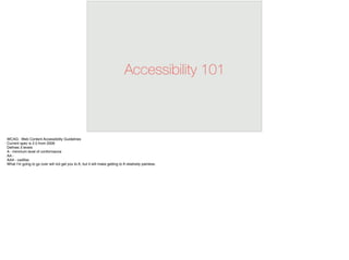 Accessibility 101
WCAG: Web Content Accessibility Guidelines
Current spec is 2.0 from 2008
Deﬁnes 3 levels
A - minimum level of conformance
AA -
AAA - cadillac
What I’m going to go over will not get you to A, but it will make getting to A relatively painless.
 