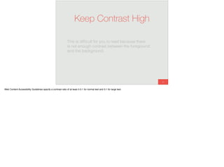 55
Keep Contrast High
This is difﬁcult for you to read because there
is not enough contrast between the foreground
and the background.
Web Content Accessibility Guidelines specify a contrast ratio of at least 4.5:1 for normal text and 3:1 for large text.
 