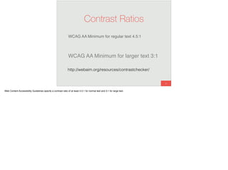 WCAG AA Minimum for regular text 4.5:1
56
Contrast Ratios
WCAG AA Minimum for larger text 3:1
http://webaim.org/resources/contrastchecker/
Web Content Accessibility Guidelines specify a contrast ratio of at least 4.5:1 for normal text and 3:1 for large text.
 