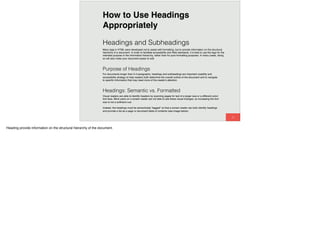 59
Headings and Subheadings
Many tags in HTML were developed not to assist with formatting, but to provide information on the structural
hierarchy of a document. In order to facilitate accessibility and Web standards, it is best to use the tags for the
intended purpose in the information hierarchy, rather than for pure formatting purposes. In many cases, doing
so will also make your document easier to edit.
Purpose of Headings
For documents longer than 3-4 paragraphs, headings and subheadings are important usability and
accessibility strategy to help readers both determine the overall outline of the document and to navigate
to speciﬁc information that may need more of the reader's attention.
How to Use Headings
Appropriately
Headings: Semantic vs. Formatted
Visual readers are able to identify headers by scanning pages for text of a larger size or a different color/
font face. Blind users on a screen reader are not able to see these visual changes, so increasing the font
size is not a sufﬁcient cue.
Instead, the headings must be semantically "tagged" so that a screen reader can both identify headings
and provide a list as a page or document table of contents (see image below).
Heading provide information on the structural hierarchy of the document.
 