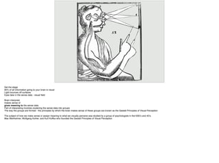 Set the stage
90% of all information going to your brain is visual
Light bounces off surfaces
Eyes take in the sense data - visual ﬁeld
Brain interprets
makes sense of
gives meaning to the sense data
Part of interpreting involves clustering the sense data into groups
The way the groups are formed - the principles by which the brain makes sense of these groups are known as the Gestalt Principles of Visual Perception
The subject of how we make sense or assign meaning to what we visually perceive was studied by a group of psychologists in the1930’s and 40’s.
Max Wertheimer, Wolfgang Kohler, and Kurt Koffka who founded the Gestalt Principles of Visual Perception
 