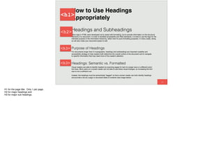 60
Headings and Subheadings
Many tags in HTML were developed not to assist with formatting, but to provide information on the structural
hierarchy of a document. In order to facilitate accessibility and Web standards, it is best to use the tags for the
intended purpose in the information hierarchy, rather than for pure formatting purposes. In many cases, doing
so will also make your document easier to edit.
Purpose of Headings
For documents longer than 3-4 paragraphs, headings and subheadings are important usability and
accessibility strategy to help readers both determine the overall outline of the document and to navigate
to speciﬁc information that may need more of the reader's attention.
How to Use Headings
Appropriately
Headings: Semantic vs. Formatted
Visual readers are able to identify headers by scanning pages for text of a larger size or a different color/
font face. Blind users on a screen reader are not able to see these visual changes, so increasing the font
size is not a sufﬁcient cue.
Instead, the headings must be semantically "tagged" so that a screen reader can both identify headings
and provide a list as a page or document table of contents (see image below).
<h1>
<h2>
<h3>
<h3>
H1 for the page title. Only 1 per page.
H2 for major headings and
H3 for major sub headings.
 
