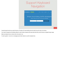 61
Support Keyboard
Navigation
Cycling through links when you press the tab key. By default, the natural tabbing order will match the source order in the markup.
If you need to change that, the tabindex attribute is used to deﬁne a sequence that users follow when they use the Tab key to navigate through a page.
Make sure keyboard focus is obvious with a focus style in css
To Josh’s question: too much on a homepage would make it tedious to use with a keyboard only.
 