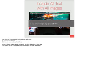 65
Include Alt Text
with All Images
<	img	src=“images/bg.jpg	alt=“”	>
If the image has no information to convey, leave the alt tag blank -
the screen reader will skip it.
Otherwise the screen reader will read the url.
To Josh’s question: how do we keep from getting “too much” especially on a home page.
If you wind up with lots of images that convey no information, you might have a smell.
 