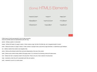 80
(Some) HTML5 Elements
<section>
<article>
<aside>
<nav>
<header>
<footer>
<main>
<video>
<audio>
HTML5 gives us some new elements to use for better semantics
most of or all these used to be represented by the <div> tag.
section - Deﬁnes a section in a document.
header - Deﬁnes the header of a page or section. It often contains a logo, the title of the Web site, and a navigational table of content.
footer - Deﬁnes the footer for a page or section. It often contains a copyright notice, some links to legal information, or addresses to give feedback.
nav - deﬁnes a section that contains only navigation links
article - Deﬁnes self-contained content that could exist independently of the rest of the content.
aside - Deﬁnes some content loosely related to the page content. If it is removed, the remaining content still makes sense.
main - Deﬁnes the main or important content in the document. There is only one <main> element in the document.
video - represents a video ﬁle and it’s associated audio ﬁles and captions
audio - represents a sound or an audio stream
 