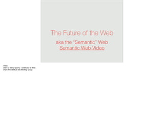 The Future of the Web
aka the “Semantic” Web 
Semantic Web Video
Video:
2007 by Manu Sporny - contributor to W3C
chair of the W3C’s rdfa Working Group
 