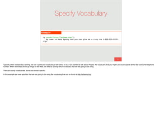 85
Specify Vocabulary
Typically when we talk about a thing, we use a particular vocabulary to talk about it. So, if you wanted to talk about People, the vocabulary that you might use would specify terms like name and telephone
number. When we want to mark up things on the Web, we need to specify which vocabulary that we are going to be using.
There are many vocabularies, some are domain speciﬁc.
In this example we have speciﬁed that we are going to be using the vocabulary that can be found at http://schema.org/.
 