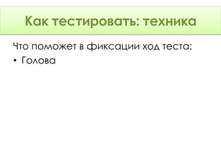 Как тестировать: Техника
      тестировать: техника
Что поможет в фиксации ход теста:
• Голова
 
