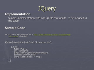 JQuery
Implementation
Simple implementation with one .js file that needs to be included in
the page

Sample Code
<script type="text/javascript" src="http://static.naukimg.com/hp15Lac/js/jquery1.4.1.min.js"></script>

$(„#foo‟).show(„slow‟).attr(„title‟, „Show more title‟);
$.ajax({
type: "POST",
url: "some.php",
data: "name=John&location=Boston",
success: function(msg){
alert( "Data Saved: " + msg );
}
});

 