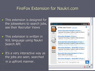 FireFox Extension for Naukri.com
►

This extension is designed for
the jobseekers to search jobs,
see their Recruiter Views

►

This extension is written in
XUL language using Naukri
Search API

►

It‟s a very interactive way as
the jobs are seen, searched
in a upfront manner.

 