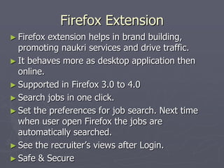 Firefox Extension
► Firefox

extension helps in brand building,
promoting naukri services and drive traffic.
► It behaves more as desktop application then
online.
► Supported in Firefox 3.0 to 4.0
► Search jobs in one click.
► Set the preferences for job search. Next time
when user open Firefox the jobs are
automatically searched.
► See the recruiter‟s views after Login.
► Safe & Secure

 