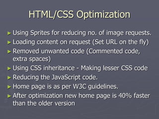 HTML/CSS Optimization
► Using

Sprites for reducing no. of image requests.
► Loading content on request (Set URL on the fly)
► Removed unwanted code (Commented code,
extra spaces)
► Using CSS inheritance - Making lesser CSS code
► Reducing the JavaScript code.
► Home page is as per W3C guidelines.
► After optimization new home page is 40% faster
than the older version

 
