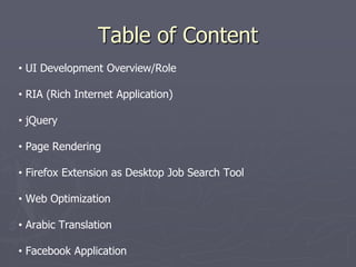Table of Content
• UI Development Overview/Role
• RIA (Rich Internet Application)
• jQuery
• Page Rendering
• Firefox Extension as Desktop Job Search Tool
• Web Optimization

• Arabic Translation
• Facebook Application

 
