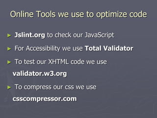 Online Tools we use to optimize code
►

Jslint.org to check our JavaScript

►

For Accessibility we use Total Validator

►

To test our XHTML code we use
validator.w3.org

►

To compress our css we use

csscompressor.com

 