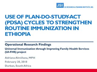 USE OF PLAN-DO-STUDY-ACT
(PDSA) CYCLES TO STRENGTHEN
ROUTINE IMMUNIZATION IN
ETHIOPIA
Operational Research Findings
Universal Immunization through Improving Family Health Services
(UI-FHS) project
Adriana Almiñana, MPH
February 20, 2018
Durban, South Africa
 