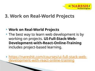  Work on Real-World Projects
 The best way to learn web development is by
working on projects. UI-Full-Stack-Web-
Development-with-React-Online-Training
includes project-based learning.
 https://nareshit.com/courses/ui-full-stack-web-
development-with-react-online-training
3. Work on Real-World Projects
 