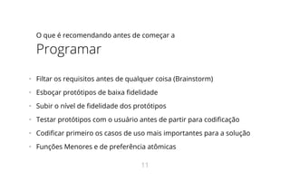 O que é recomendando antes de começar a
Programar
•   Filtar os requisitos antes de qualquer coisa (Brainstorm)
•   Esboçar protótipos de baixa delidade
•   Subir o nível de delidade dos protótipos
•   Testar protótipos com o usuário antes de partir para codi cação
•   Codi car primeiro os casos de uso mais importantes para a solução
•   Funções Menores e de preferência atômicas
11
 