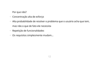 Por que não?
•   Concentração alta de esforço
•   Alta probabilidade de resolver o problema que o usuário acha que tem,
mas não o que de fato ele necessita
•   Repetição de funcionalidades
•   Os requisitos simplesmente mudam...
12
 