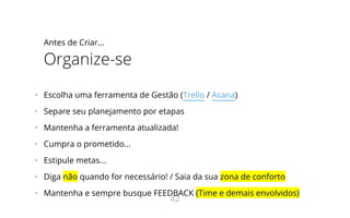 Antes de Criar...
Organize-se
•   Escolha uma ferramenta de Gestão (Trello / Asana)
•   Separe seu planejamento por etapas
•   Mantenha a ferramenta atualizada!
•   Cumpra o prometido...
•   Estipule metas...
•   Diga não quando for necessário! / Saia da sua zona de conforto
•   Mantenha e sempre busque FEEDBACK (Time e demais envolvidos)
42
 