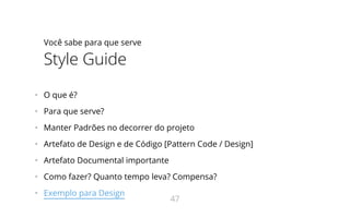 Você sabe para que serve
Style Guide
•   O que é?
•   Para que serve?
•   Manter Padrões no decorrer do projeto
•   Artefato de Design e de Código [Pattern Code / Design]
•   Artefato Documental importante
•   Como fazer? Quanto tempo leva? Compensa?
•   Exemplo para Design
47
 