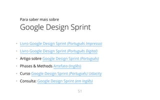 Para saber mais sobre
Google Design Sprint
•   Livro Google Design Sprint (Português Impresso)
•   Livro Google Design Sprint (Português Digital)
•   Artigo sobre Google Design Sprint (Português)
•   Phases & Methods Artefato (Inglês)
•   Curso Google Design Sprint (Português) Udacity
•   Consulta: Google Design Sprint (em Inglês)
51
 