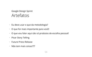 Google Design Sprint
Artefatos
•   Eu devo usar o que da metodologia?
•   O que for mais importante para você!
•   O que vou falar aqui são só produtos de escolha pessoal!
•   Pixar Story Telling
•   Future Press Release
•   Não tem mais coisas???
54
 