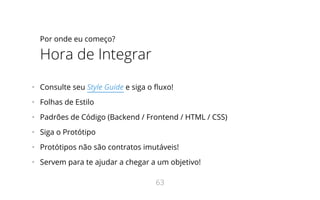 Por onde eu começo?
Hora de Integrar
•   Consulte seu Style Guide e siga o uxo!
•   Folhas de Estilo
•   Padrões de Código (Backend / Frontend / HTML / CSS)
•   Siga o Protótipo
•   Protótipos não são contratos imutáveis!
•   Servem para te ajudar a chegar a um objetivo!
63
 