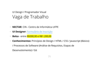 UI Design / Programador Visual
Vaga de Trabalho
•   NECTAR: CIN - Centro de Informática UFPE
•   UI Designer: Formulário de Inscrição
•   Bolsa - entre R$300,00 e R$1.200,00
•   Conhecimentos: Princípios de Design / HTML / CSS / Javascript (Básico)
/ Processos de Software (Análise de Requisitos, Etapas de
Desenvolvimento) / Git
71
 