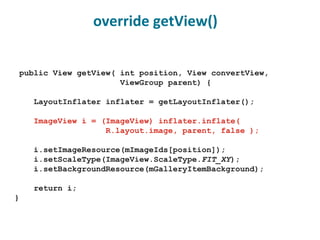 public View getView( int position, View convertView, ViewGroup parent) { LayoutInflater inflater = getLayoutInflater(); ImageView i = (ImageView) inflater.inflate( R.layout.image, parent, false ); i.setImageResource(mImageIds[position]); i.setScaleType(ImageView.ScaleType. FIT_XY ); i.setBackgroundResource(mGalleryItemBackground); return i; } override getView() 