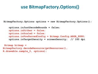 BitmapFactory.Options options = new BitmapFactory.Options(); options.inJustDecodeBounds = false; options.inDither = false; options.inScaled = false; options.inPreferredConfig = Bitmap.Config.ARGB_8888; options.inTargetDensity = screenDensity;  // 160 dpi Bitmap bitmap =  BitmapFactory.decodeResource(getResources(),    R.drawable.sample_0, options); use BitmapFactory.Options() 