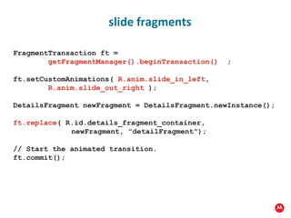 FragmentTransaction ft =   getFragmentManager().beginTransaction()   ; ft.setCustomAnimations(  R.anim.slide_in_left , R.anim.slide_out_right  ); DetailsFragment newFragment = DetailsFragment.newInstance(); ft.replace ( R.id.details_fragment_container,  newFragment, "detailFragment"); // Start the animated transition. ft.commit(); slide fragments 