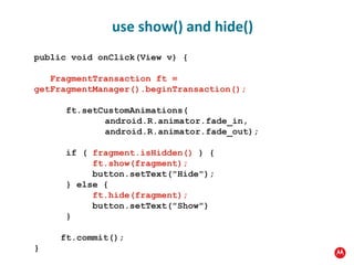 public void onClick(View v) {    FragmentTransaction ft =  getFragmentManager().beginTransaction();                ft.setCustomAnimations( android.R.animator.fade_in, android.R.animator.fade_out);        if (  fragment.isHidden()  ) {             ft.show(fragment);           button.setText("Hide");       } else {             ft.hide(fragment);           button.setText("Show")       }        ft.commit(); } use show() and hide() 