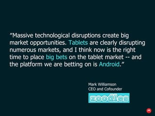 ″ Massive technological disruptions create big market opportunities.  Tablets  are clearly disrupting numerous markets, and I think now is the right time to place  big bets  on the tablet market  --  and the platform we are betting on is  Android .″ Mark Williamson CEO and Cofounder 
