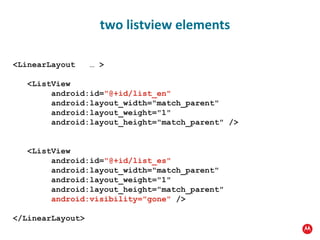 <LinearLayout  … > <ListView android:id= "@+id/list_en" android:layout_width="match_parent" android:layout_weight="1" android:layout_height="match_parent" /> <ListView android:id= "@+id/list_es" android:layout_width="match_parent" android:layout_weight="1" android:layout_height="match_parent" android:visibility="gone"  /> </LinearLayout> two listview elements 