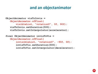 ObjectAnimator visToInvis = ObjectAnimator.ofFloat(   visibleList, "rotationY", 0f, 90f); visToInvis.setDuration(500); visToInvis.setInterpolator(accelerator); final ObjectAnimator invisToVis =   ObjectAnimator.ofFloat(   invisibleList, "rotationY", -90f, 0f); invisToVis.setDuration(500); invisToVis.setInterpolator(decelerator); and an objectanimator 