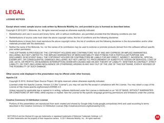 LEGAL   LICENSE NOTICES Except where noted, sample source code written by Motorola Mobility Inc. and provided to you is licensed as described below. Copyright © 2010-2011, Motorola, Inc. All rights reserved except as otherwise explicitly indicated. Redistribution and use in source and binary forms, with or without modification, are permitted provided that the following conditions are met: Redistributions of source code must retain the above copyright notice, this list of conditions and the following disclaimer. Redistributions in binary form must reproduce the above copyright notice, this list of conditions and the following disclaimer in the documentation and/or other materials provided with the distribution. Neither the name of the Motorola, Inc. nor the names of its contributors may be used to endorse or promote products derived from this software without specific prior written permission. THIS SOFTWARE IS PROVIDED BY THE COPYRIGHT HOLDERS AND CONTRIBUTORS "AS IS" AND ANY EXPRESS OR IMPLIED WARRANTIES, INCLUDING, BUT NOT LIMITED TO, THE IMPLIED WARRANTIES OF MERCHANTABILITY AND FITNESS FOR A PARTICULAR PURPOSE ARE DISCLAIMED. IN NO EVENT SHALL THE COPYRIGHT HOLDER OR CONTRIBUTORS BE LIABLE FOR ANY DIRECT, INDIRECT, INCIDENTAL, SPECIAL, EXEMPLARY, OR CONSEQUENTIAL DAMAGES (INCLUDING, BUT NOT LIMITED TO, PROCUREMENT OF SUBSTITUTE GOODS OR SERVICES; LOSS OF USE, DATA, OR PROFITS; OR BUSINESS INTERRUPTION) HOWEVER CAUSED AND ON ANY THEORY OF LIABILITY, WHETHER IN CONTRACT, STRICT LIABILITY, OR TORT (INCLUDING NEGLIGENCE OR OTHERWISE) ARISING IN ANY WAY OUT OF THE USE OF THIS SOFTWARE, EVEN IF ADVISED OF THE POSSIBILITY OF SUCH DAMAGE.   Other source code displayed in this presentation may be offered under other licenses.   Apache 2.0 Copyright © 2010, Android Open Source Project. All rights reserved unless otherwise explicitly indicated. Licensed under the Apache License, Version 2.0 (the "License"); you may not use this file except in compliance with the License. You may obtain a copy of the License at http://www.apache.org/licenses/LICENSE-2.0. Unless required by applicable law or agreed to in writing, software distributed under the License is distributed on an "AS IS" BASIS, WITHOUT WARRANTIES OR CONDITIONS OF ANY KIND, either express or implied. See the License for the specific language governing permissions and limitations under the License. Creative Commons 3.0 Attribution License Portions of this presentation are reproduced from work created and shared by Google (http://code.google.com/policies.html) and used according to terms described in the Creative Commons 3.0 Attribution License (http://creativecommons.org/licenses/by/3.0/).  MOTOROLA and the Stylized M Logo are trademarks or registered trademarks of Motorola Trademark Holdings, LLC. All other trademarks are the property of their respective owners.  © 2011 Motorola Mobility, Inc.  All rights reserved. 