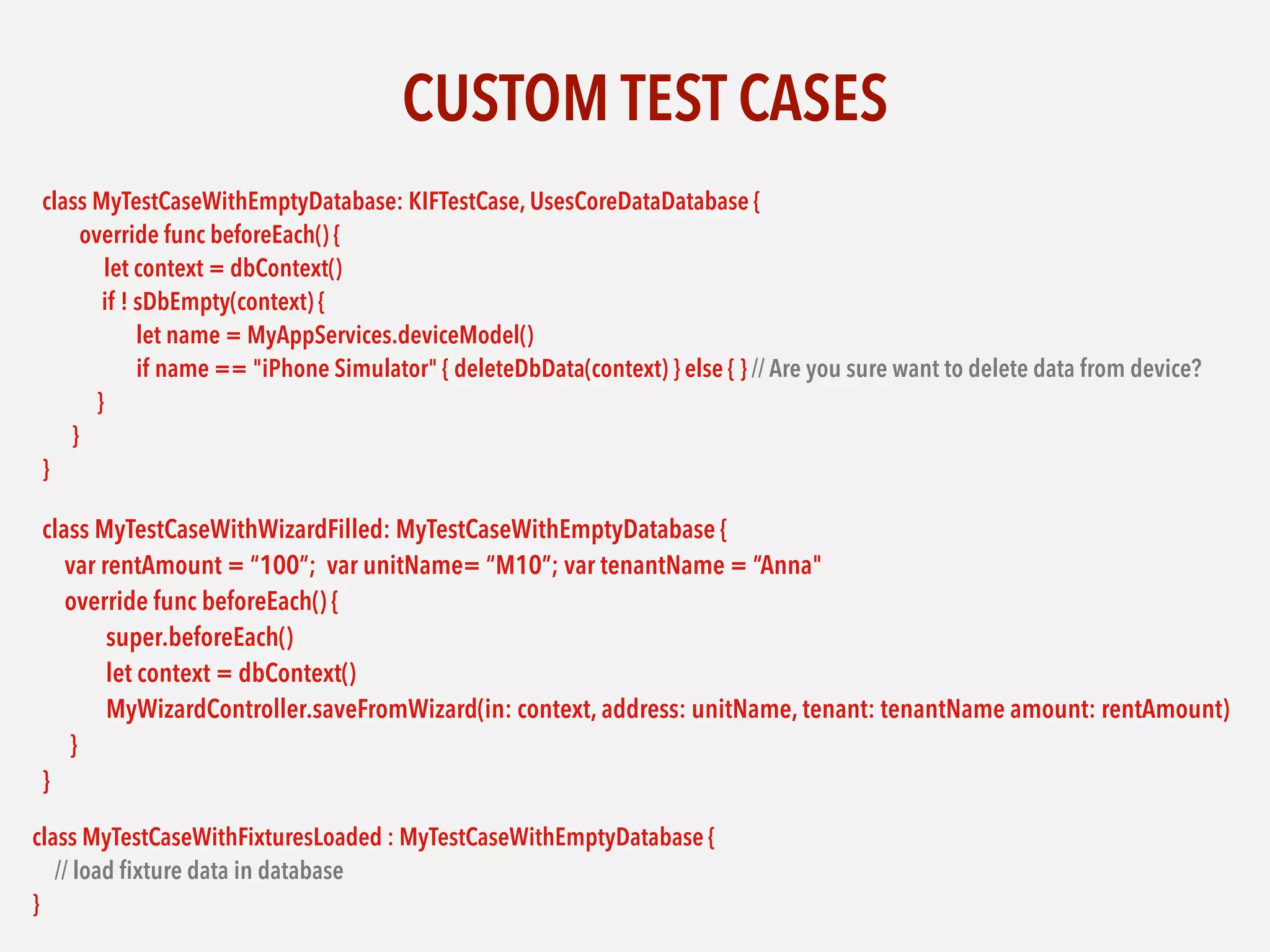CUSTOM TEST CASES
class MyTestCaseWithEmptyDatabase: KIFTestCase, UsesCoreDataDatabase {
override func beforeEach() {
let context = dbContext()
if ! sDbEmpty(context) {
let name = MyAppServices.deviceModel()
if name == "iPhone Simulator" { deleteDbData(context) } else { } // Are you sure want to delete data from device?
}
}
}
class MyTestCaseWithWizardFilled: MyTestCaseWithEmptyDatabase {
var rentAmount = “100”; var unitName= “M10”; var tenantName = “Anna"
override func beforeEach() {
super.beforeEach()
let context = dbContext()
MyWizardController.saveFromWizard(in: context, address: unitName, tenant: tenantName amount: rentAmount)
}
}
class MyTestCaseWithFixturesLoaded : MyTestCaseWithEmptyDatabase {
// load ﬁxture data in database
}
 
