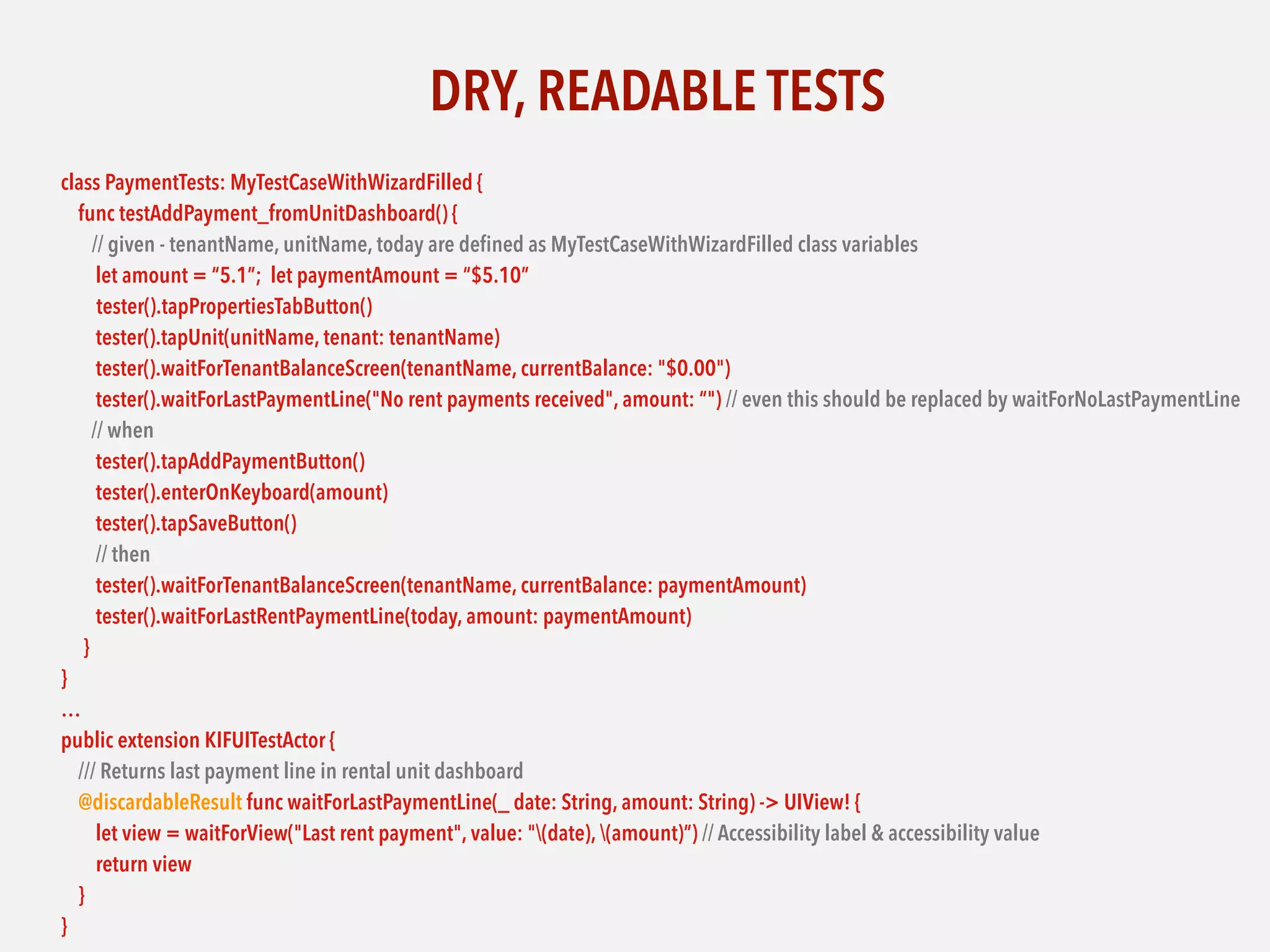 DRY, READABLE TESTS
class PaymentTests: MyTestCaseWithWizardFilled {
func testAddPayment_fromUnitDashboard() {
// given - tenantName, unitName, today are deﬁned as MyTestCaseWithWizardFilled class variables
let amount = “5.1”; let paymentAmount = “$5.10”
tester().tapPropertiesTabButton()
tester().tapUnit(unitName, tenant: tenantName)
tester().waitForTenantBalanceScreen(tenantName, currentBalance: "$0.00")
tester().waitForLastPaymentLine("No rent payments received", amount: “") // even this should be replaced by waitForNoLastPaymentLine
// when
tester().tapAddPaymentButton()
tester().enterOnKeyboard(amount)
tester().tapSaveButton()
// then
tester().waitForTenantBalanceScreen(tenantName, currentBalance: paymentAmount)
tester().waitForLastRentPaymentLine(today, amount: paymentAmount)
}
}
…
public extension KIFUITestActor {
/// Returns last payment line in rental unit dashboard
@discardableResult func waitForLastPaymentLine(_ date: String, amount: String) -> UIView! {
let view = waitForView("Last rent payment", value: "(date), (amount)”) // Accessibility label & accessibility value
return view
}
}
 