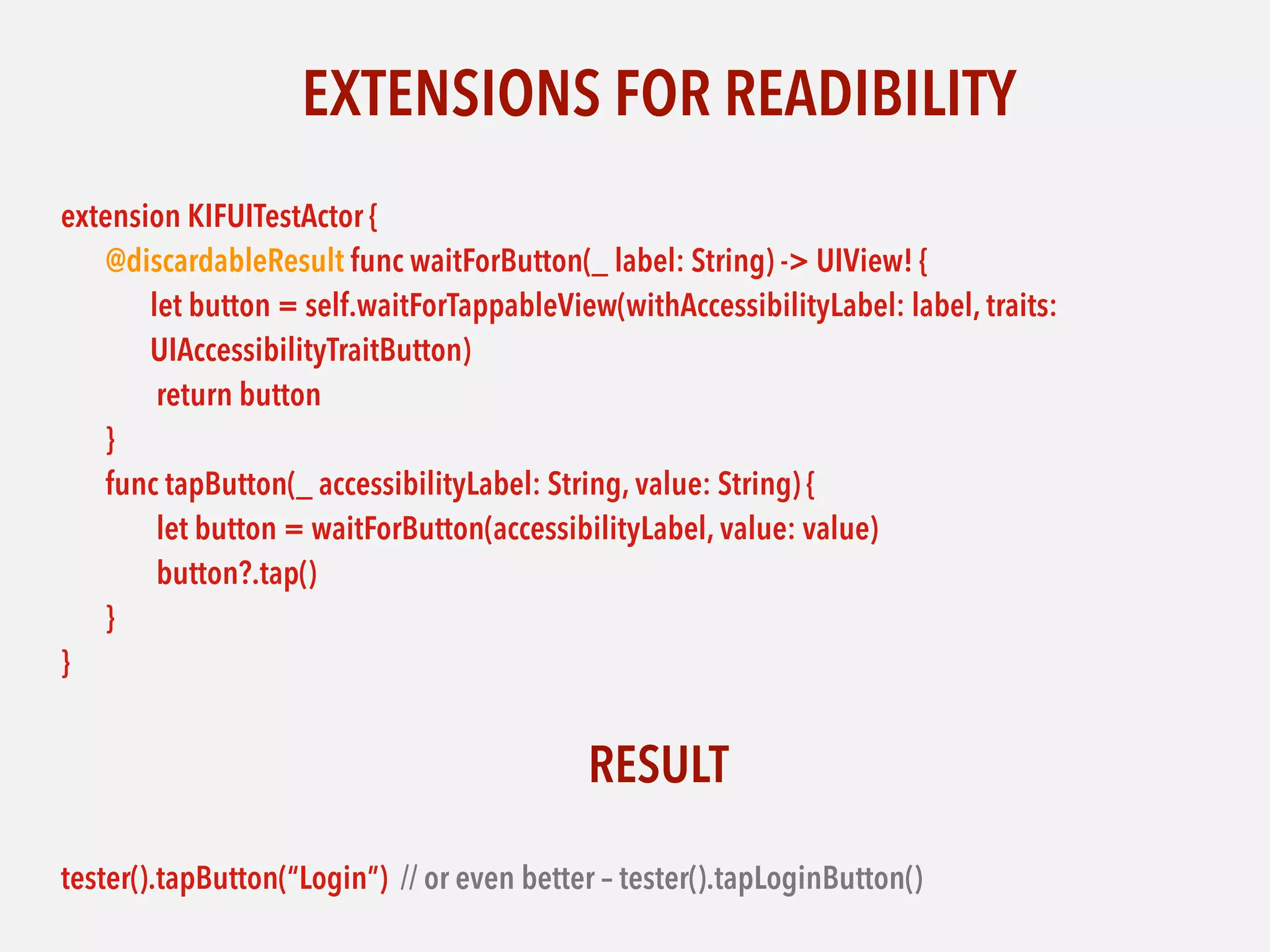 EXTENSIONS FOR READIBILITY
extension KIFUITestActor {
@discardableResult func waitForButton(_ label: String) -> UIView! {
let button = self.waitForTappableView(withAccessibilityLabel: label, traits:
UIAccessibilityTraitButton)
return button
}
func tapButton(_ accessibilityLabel: String, value: String) {
let button = waitForButton(accessibilityLabel, value: value)
button?.tap()
}
}
RESULT
tester().tapButton(“Login”) // or even better – tester().tapLoginButton()
 