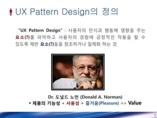 UX Pattern Design의 정의
  “UX Pattern Design” : 사용자의 인식과 행동에 영향을 주는
 요소(?)를 파악하고 사용자의 경험에 긍정적인 작용을 할 수
 있도록 제반 요소(?)들을 창조하거나 일체화 하는 것




           Dr. 도널드 노먼 (Donald A. Norman)
      제품의 기능성 + 사용성 + 즐거움(Pleasure) => Value

                                                1
 