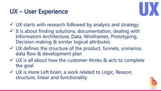 UX – User Experience
 UX starts with research followed by analysis and strategy.
 It is about finding solutions, documentation, dealing with
Information Architecture, Data, Wireframes, Prototyping,
Decision making & similar logical attributes
 UX defines the structure of the product, funnels, scenarios,
data flow & development plan
 UX is all about how the customer thinks & acts to complete
the goal
 UX is more Left brain, a work related to Logic, Reason,
structure, linear and functionality
 