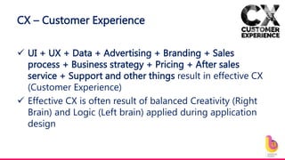 CX – Customer Experience
 UI + UX + Data + Advertising + Branding + Sales
process + Business strategy + Pricing + After sales
service + Support and other things result in effective CX
(Customer Experience)
 Effective CX is often result of balanced Creativity (Right
Brain) and Logic (Left brain) applied during application
design
 