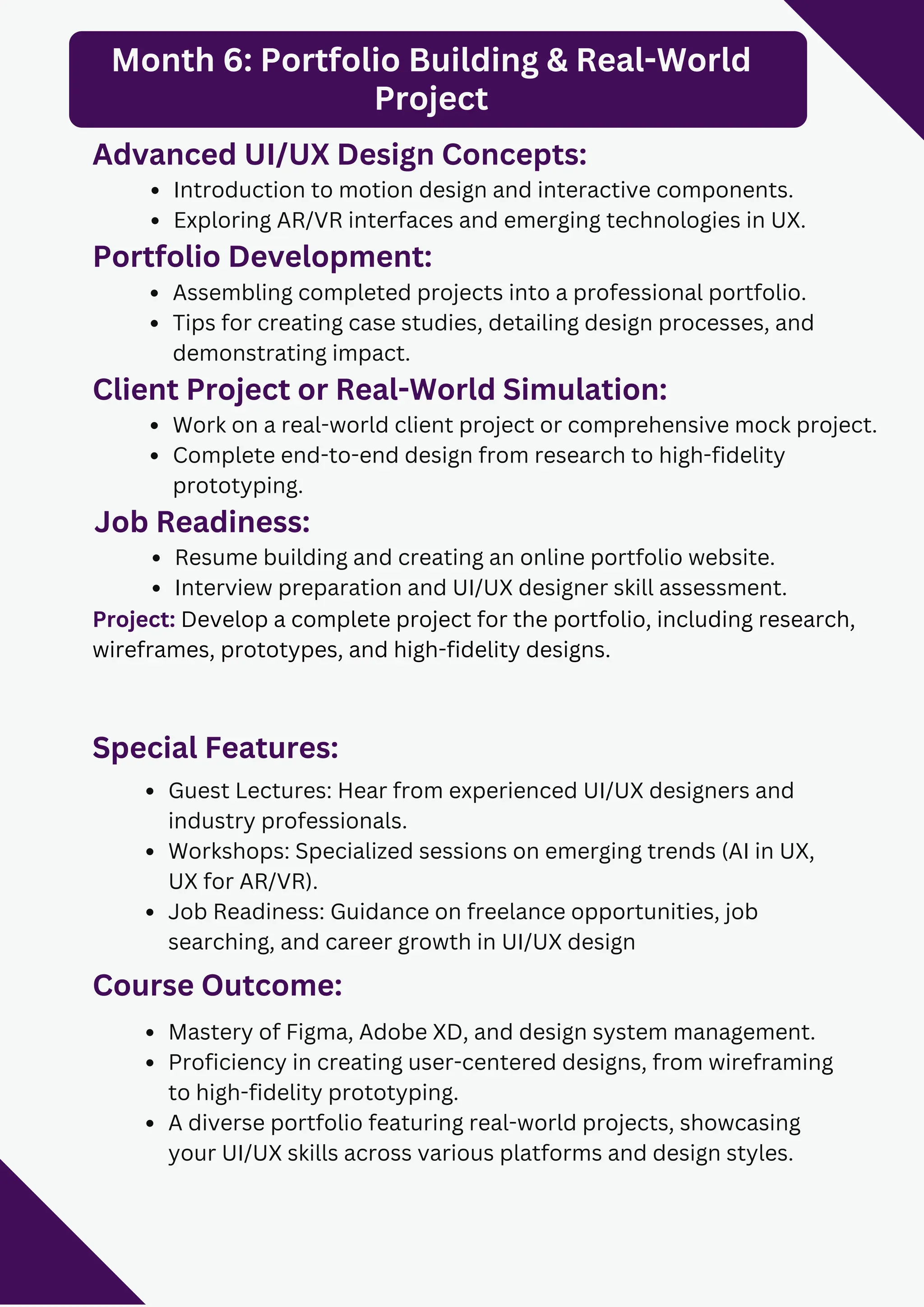 Special Features:
Guest Lectures: Hear from experienced UI/UX designers and
industry professionals.
Workshops: Specialized sessions on emerging trends (AI in UX,
UX for AR/VR).
Job Readiness: Guidance on freelance opportunities, job
searching, and career growth in UI/UX design
Course Outcome:
Mastery of Figma, Adobe XD, and design system management.
Proficiency in creating user-centered designs, from wireframing
to high-fidelity prototyping.
A diverse portfolio featuring real-world projects, showcasing
your UI/UX skills across various platforms and design styles.
Month 6: Portfolio Building & Real-World
Project
Advanced UI/UX Design Concepts:
Introduction to motion design and interactive components.
Exploring AR/VR interfaces and emerging technologies in UX.
Portfolio Development:
Assembling completed projects into a professional portfolio.
Tips for creating case studies, detailing design processes, and
demonstrating impact.
Client Project or Real-World Simulation:
Work on a real-world client project or comprehensive mock project.
Complete end-to-end design from research to high-fidelity
prototyping.
Project: Develop a complete project for the portfolio, including research,
wireframes, prototypes, and high-fidelity designs.
Job Readiness:
Resume building and creating an online portfolio website.
Interview preparation and UI/UX designer skill assessment.
 