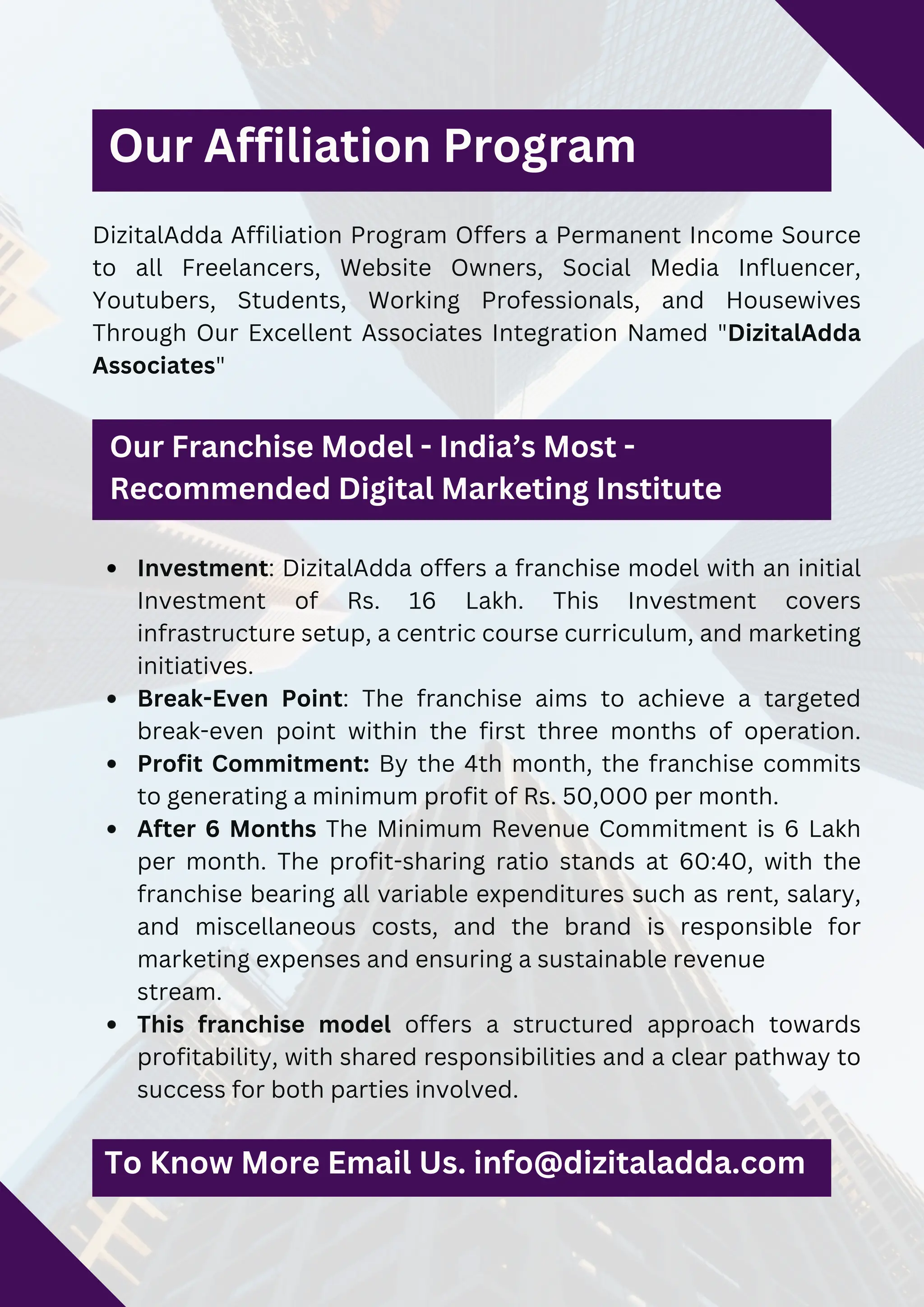 Investment: DizitalAdda offers a franchise model with an initial
Investment of Rs. 16 Lakh. This Investment covers
infrastructure setup, a centric course curriculum, and marketing
initiatives.
Break-Even Point: The franchise aims to achieve a targeted
break-even point within the first three months of operation.
Profit Commitment: By the 4th month, the franchise commits
to generating a minimum profit of Rs. 50,000 per month.
After 6 Months The Minimum Revenue Commitment is 6 Lakh
per month. The profit-sharing ratio stands at 60:40, with the
franchise bearing all variable expenditures such as rent, salary,
and miscellaneous costs, and the brand is responsible for
marketing expenses and ensuring a sustainable revenue
stream.
This franchise model offers a structured approach towards
profitability, with shared responsibilities and a clear pathway to
success for both parties involved.
DizitalAdda Affiliation Program Offers a Permanent Income Source
to all Freelancers, Website Owners, Social Media Influencer,
Youtubers, Students, Working Professionals, and Housewives
Through Our Excellent Associates Integration Named "DizitalAdda
Associates"
Our Affiliation Program
To Know More Email Us. info@dizitaladda.com
Our Franchise Model - India’s Most -
Recommended Digital Marketing Institute
 