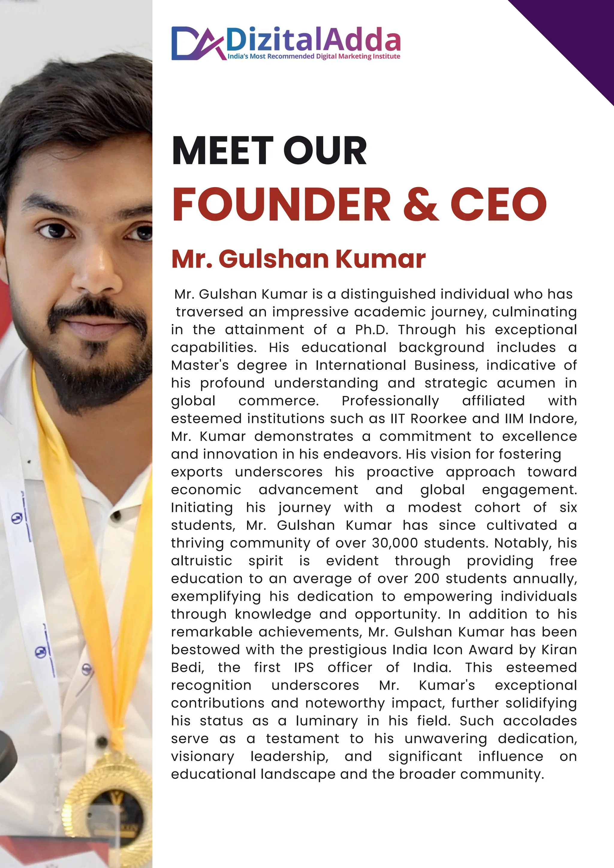 MEET OUR
FOUNDER & CEO
Mr. Gulshan Kumar
Mr. Gulshan Kumar is a distinguished individual who has
traversed an impressive academic journey, culminating
in the attainment of a Ph.D. Through his exceptional
capabilities. His educational background includes a
Master's degree in International Business, indicative of
his profound understanding and strategic acumen in
global commerce. Professionally affiliated with
esteemed institutions such as IIT Roorkee and IIM Indore,
Mr. Kumar demonstrates a commitment to excellence
and innovation in his endeavors. His vision for fostering
exports underscores his proactive approach toward
economic advancement and global engagement.
Initiating his journey with a modest cohort of six
students, Mr. Gulshan Kumar has since cultivated a
thriving community of over 30,000 students. Notably, his
altruistic spirit is evident through providing free
education to an average of over 200 students annually,
exemplifying his dedication to empowering individuals
through knowledge and opportunity. In addition to his
remarkable achievements, Mr. Gulshan Kumar has been
bestowed with the prestigious India Icon Award by Kiran
Bedi, the first IPS officer of India. This esteemed
recognition underscores Mr. Kumar's exceptional
contributions and noteworthy impact, further solidifying
his status as a luminary in his field. Such accolades
serve as a testament to his unwavering dedication,
visionary leadership, and significant influence on
educational landscape and the broader community.
 
