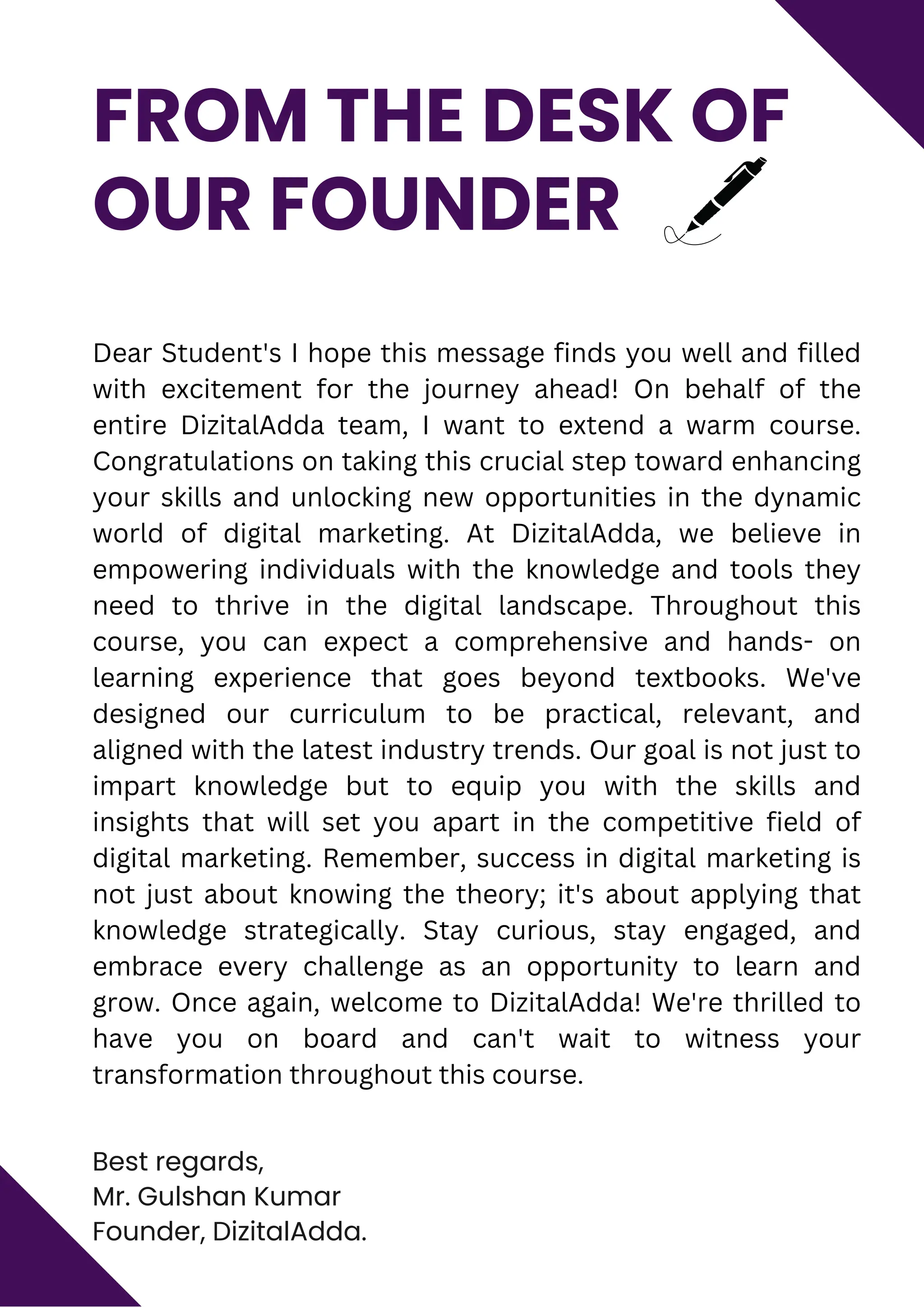 Best regards,
Mr. Gulshan Kumar
Founder, DizitalAdda.
FROM THE DESK OF
OUR FOUNDER
Dear Student's I hope this message finds you well and filled
with excitement for the journey ahead! On behalf of the
entire DizitalAdda team, I want to extend a warm course.
Congratulations on taking this crucial step toward enhancing
your skills and unlocking new opportunities in the dynamic
world of digital marketing. At DizitalAdda, we believe in
empowering individuals with the knowledge and tools they
need to thrive in the digital landscape. Throughout this
course, you can expect a comprehensive and hands- on
learning experience that goes beyond textbooks. We've
designed our curriculum to be practical, relevant, and
aligned with the latest industry trends. Our goal is not just to
impart knowledge but to equip you with the skills and
insights that will set you apart in the competitive field of
digital marketing. Remember, success in digital marketing is
not just about knowing the theory; it's about applying that
knowledge strategically. Stay curious, stay engaged, and
embrace every challenge as an opportunity to learn and
grow. Once again, welcome to DizitalAdda! We're thrilled to
have you on board and can't wait to witness your
transformation throughout this course.
 