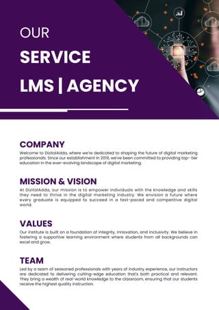 OUR
SERVICE
LMS | AGENCY
TEAM
Led by a team of seasoned professionals with years of industry experience, our instructors
are dedicated to delivering cutting-edge education that's both practical and relevant.
They bring a wealth of real-world knowledge to the classroom, ensuring that our students
receive the highest quality instruction.
VALUES
Our institute is built on a foundation of integrity, innovation, and inclusivity. We believe in
fostering a supportive learning environment where students from all backgrounds can
excel and grow.
COMPANY
Welcome to DizitalAdda, where we're dedicated to shaping the future of digital marketing
professionals. Since our establishment in 2019, we've been committed to providing top- tier
education in the ever-evolving landscape of digital marketing.
MISSION & VISION
At DizitalAdda, our mission is to empower individuals with the knowledge and skills
they need to thrive in the digital marketing industry. We envision a future where
every graduate is equipped to succeed in a fast-paced and competitive digital
world.
 