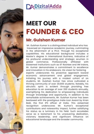 MEET OUR
FOUNDER & CEO
Mr. Gulshan Kumar
Mr. Gulshan Kumar is a distinguished individual who has
traversed an impressive academic journey, culminating
in the attainment of a Ph.D. Through his exceptional
capabilities. His educational background includes a
Master's degree in International Business, indicative of
his profound understanding and strategic acumen in
global commerce. Professionally affiliated with
esteemed institutions such as IIT Roorkee and IIM Indore,
Mr. Kumar demonstrates a commitment to excellence
and innovation in his endeavors. His vision for fostering
exports underscores his proactive approach toward
economic advancement and global engagement.
Initiating his journey with a modest cohort of six
students, Mr. Gulshan Kumar has since cultivated a
thriving community of over 30,000 students. Notably, his
altruistic spirit is evident through providing free
education to an average of over 200 students annually,
exemplifying his dedication to empowering individuals
through knowledge and opportunity. In addition to his
remarkable achievements, Mr. Gulshan Kumar has been
bestowed with the prestigious India Icon Award by Kiran
Bedi, the first IPS officer of India. This esteemed
recognition underscores Mr. Kumar's exceptional
contributions and noteworthy impact, further solidifying
his status as a luminary in his field. Such accolades
serve as a testament to his unwavering dedication,
visionary leadership, and significant influence on
educational landscape and the broader community.
 